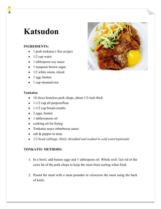 Katsudon
INGREDIENTS:
1 pork tonkatsu ( See recipe)
1/2 cup water
1 tablespoon soy sauce
1 teaspoon brown sugar
1/2 white onion, sliced
1 egg, beaten
1 cup steamed rice
Tonkatsu
10 slices boneless pork chops, about 1/2-inch thick
1-1/2 cup all purposeflour
1-1/2 cup bread crumbs
2 eggs, beaten
1 tableswpoon oil
cooking oil for frying
Tonkatsu sauce orbarbecue sauce
salt & pepper to taste
1/2 head cabbage, thinly shredded and soaked in cold water(optional)
TONKATSU METHODS:
1. In a bowl, add beaten eggs and 1 tablespoon oil. Whisk well. Get rid of the
extra fat of the pork chops to keep the meat from curling when fried.
2. Pound the meat with a meat pounder or crisscross the meat using the back
of knife.
 