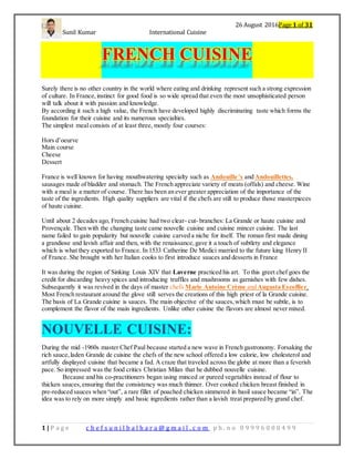 26 August 2016Page 1 of 31
Sunil Kumar International Cuisine
1 | P a g e c h e f s u n i l b a l h a r a @ g m a i l . c o m p h . n o 0 9 9 9 6 0 0 0 4 9 9
FRENCH CUISINE
Surely there is no other country in the world where eating and drinking represent such a strong expression
of culture. In France,instinct for good food is so wide spread that even the most unsophisticated person
will talk about it with passion and knowledge.
By according it such a high value, the French have developed highly discriminating taste which forms the
foundation for their cuisine and its numerous specialties.
The simplest meal consists of at least three, mostly four courses:
Hors d’oeurve
Main course
Cheese
Dessert
France is well known for having mouthwatering specialty such as Andouille’s and Andouillettes,
sausages made of bladder and stomach. The French appreciate variety of meats (offals) and cheese. Wine
with a meal is a matter of course. There has been an ever greater appreciation of the importance of the
taste of the ingredients. High quality suppliers are vital if the chefs are still to produce those masterpieces
of haute cuisine.
Until about 2 decades ago, French cuisine had two clear- cut- branches: La Grande or haute cuisine and
Provençale. Then with the changing taste came nouvelle cuisine and cuisine mincer cuisine. The last
name failed to gain popularity but nouvelle cuisine carved a niche for itself. The roman first made dining
a grandiose and lavish affair and then, with the renaissance,gave it a touch of subtlety and elegance
which is what they exported to France. In 1533 Catherine De Medici married to the future king Henry II
of France. She brought with her Italian cooks to first introduce sauces and desserts in France
It was during the region of Sinking Louis XIV that Laverne practiced his art. To this greet chef goes the
credit for discarding heavy spices and introducing truffles and mushrooms as garnishes with few dishes.
Subsequently it was revived in the days of master chefs Marie Antoine Crème and Augusta Escoffier.
Most French restaurant around the glove still serves the creations of this high priest of la Grande cuisine.
The basis of La Grande cuisine is sauces. The main objective of the sauces,which must be subtle, is to
complement the flavor of the main ingredients. Unlike other cuisine the flavors are almost never mixed.
NOUVELLE CUISINE:
During the mid -1960s master Chef Paul because started a new wave in French gastronomy. Forsaking the
rich sauce,laden Grande de cuisine the chefs of the new school offered a low calorie, low cholesterol and
artfully displayed cuisine that became a fad. A craze that traveled across the globe at more than a feverish
pace. So impressed was the food critics Christian Milan that he dubbed nouvelle cuisine.
Because and his co-practitioners began using minced or pureed vegetables instead of flour to
thicken sauces,ensuring that the consistency was much thinner. Over cooked chicken breast finished in
pre-reduced sauces when “out”, a rare fillet of poached chicken simmered in basil sauce became “in”. The
idea was to rely on more simply and basic ingredients rather than a lavish treat prepared by grand chef.
 