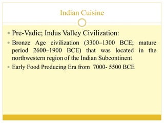 Indian Cuisine
 Pre-Vadic; Indus Valley Civilization:
 Bronze Age civilization (3300–1300 BCE; mature
period 2600–1900 BCE) that was located in the
northwestern region of the Indian Subcontinent
 Early Food Producing Era from 7000- 5500 BCE
 