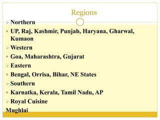 Regions
Northern
 UP, Raj, Kashmir, Punjab, Haryana, Gharwal,
Kumaon
Western
 Goa, Maharashtra, Gujarat
Eastern
 Bengal, Orrisa, Bihar, NE States
Southern
 Karnatka, Kerala, Tamil Nadu, AP
Royal Cuisine
Mughlai
 