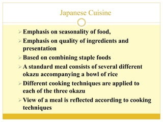 Japanese Cuisine
Emphasis on seasonality of food,
Emphasis on quality of ingredients and
presentation
Based on combining staple foods
A standard meal consists of several different
okazu accompanying a bowl of rice
Different cooking techniques are applied to
each of the three okazu
View of a meal is reflected according to cooking
techniques
 