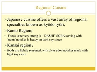 Regional Cuisine
Japanese cuisine offers a vast array of regional
specialties known as kyōdo ryōri,
Kanto Region;
 Foods taste very strong ie ”DASHI” SOBA serving with
‘udon’ noodles is heavy on dark soy sauce
Kansai region ;
 foods are lightly seasoned, with clear udon noodles made with
light soy sauce
 