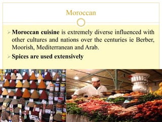 Moroccan
Moroccan cuisine is extremely diverse influenced with
other cultures and nations over the centuries ie Berber,
Moorish, Mediterranean and Arab.
Spices are used extensively
 