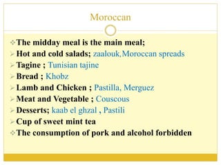 Moroccan
The midday meal is the main meal;
Hot and cold salads; zaalouk,Moroccan spreads
Tagine ; Tunisian tajine
Bread ; Khobz
Lamb and Chicken ; Pastilla, Merguez
Meat and Vegetable ; Couscous
Desserts; kaab el ghzal , Pastili
Cup of sweet mint tea
The consumption of pork and alcohol forbidden
 