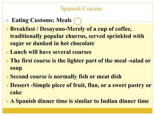 Spanish Cuisine
 Eating Customs: Meals
Breakfast / Desayuno-Merely of a cup of coffee,
traditionally popular churros, served sprinkled with
sugar or dunked in hot chocolate
Lunch will have several courses
The first course is the lighter part of the meal -salad or
soup
Second course is normally fish or meat dish
Dessert -Simple piece of fruit, flan, or a sweet pastry or
cake
A Spanish dinner time is similar to Indian dinner time
 