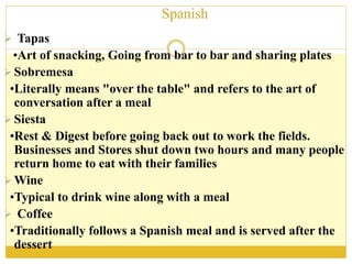 Spanish
 Tapas
•Art of snacking, Going from bar to bar and sharing plates
 Sobremesa
•Literally means "over the table" and refers to the art of
conversation after a meal
 Siesta
•Rest & Digest before going back out to work the fields.
Businesses and Stores shut down two hours and many people
return home to eat with their families
 Wine
•Typical to drink wine along with a meal
 Coffee
•Traditionally follows a Spanish meal and is served after the
dessert
 