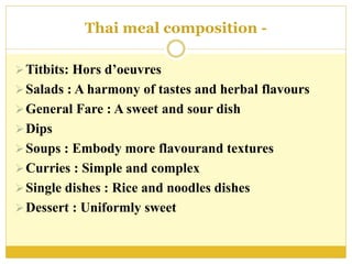 Thai meal composition -
Titbits: Hors d’oeuvres
Salads : A harmony of tastes and herbal flavours
General Fare : A sweet and sour dish
Dips
Soups : Embody more flavourand textures
Curries : Simple and complex
Single dishes : Rice and noodles dishes
Dessert : Uniformly sweet
 