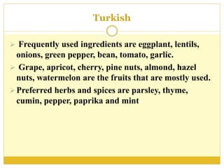 Turkish
 Frequently used ingredients are eggplant, lentils,
onions, green pepper, bean, tomato, garlic.
 Grape, apricot, cherry, pine nuts, almond, hazel
nuts, watermelon are the fruits that are mostly used.
Preferred herbs and spices are parsley, thyme,
cumin, pepper, paprika and mint
 