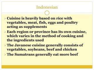 Indonesian
Cuisine is heavily based on rice with
vegetables, meat, fish, eggs and poultry
acting as supplements
Each region or province has its own cuisine,
which varies in the method of cooking and
the ingredients used
The Javanese cuisine generally consists of
vegetables, soybeans, beef and chicken
The Sumatrans generally eat more beef
 