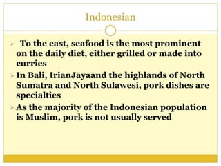 Indonesian
 To the east, seafood is the most prominent
on the daily diet, either grilled or made into
curries
In Bali, IrianJayaand the highlands of North
Sumatra and North Sulawesi, pork dishes are
specialties
As the majority of the Indonesian population
is Muslim, pork is not usually served
 