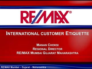 INTERNATIONAL CUSTOMER ETIQUETTE

                      MANAN CHOKSI
                    REGIONAL DIRECTOR
            RE/MAX MUMBAI GUJARAT MAHARASHTRA



RE/MAX Mumbai – Gujarat – Maharashtra
 