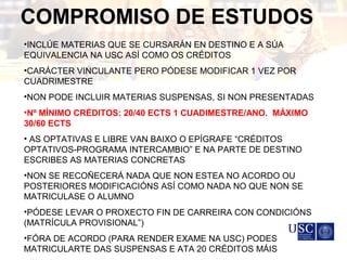 COMPROMISO DE ESTUDOS
•INCLÚE MATERIAS QUE SE CURSARÁN EN DESTINO E A SÚA
EQUIVALENCIA NA USC ASÍ COMO OS CRÉDITOS
•CARÁCTER VINCULANTE PERO PÓDESE MODIFICAR 1 VEZ POR
CUADRIMESTRE
•NON PODE INCLUIR MATERIAS SUSPENSAS, SI NON PRESENTADAS
•Nº MÍNIMO CRÉDITOS: 20/40 ECTS 1 CUADIMESTRE/ANO. MÁXIMO
30/60 ECTS
• AS OPTATIVAS E LIBRE VAN BAIXO O EPÍGRAFE “CRÉDITOS
OPTATIVOS-PROGRAMA INTERCAMBIO” E NA PARTE DE DESTINO
ESCRIBES AS MATERIAS CONCRETAS
•NON SE RECOÑECERÁ NADA QUE NON ESTEA NO ACORDO OU
POSTERIORES MODIFICACIÓNS ASÍ COMO NADA NO QUE NON SE
MATRICULASE O ALUMNO
•PÓDESE LEVAR O PROXECTO FIN DE CARREIRA CON CONDICIÓNS
(MATRÍCULA PROVISIONAL”)
•FÓRA DE ACORDO (PARA RENDER EXAME NA USC) PODES
MATRICULARTE DAS SUSPENSAS E ATA 20 CRÉDITOS MÁIS
 