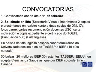 CONVOCATORIAS
1. Convocatoria aberta ata o 11 de febreiro
2. Solicitude en liña (Secretaría Virtual), imprímense 2 copias
e preséntanse en rexistro xunto a dúas copias do DNI, CV,
fotos carné, cartas recomendación docentes USC, carta
motivación e copia expediente e certificado do TOEFL
(Puntuación 550) (Fala Inglesa)
En países de fala Inglesa despois cubrir formularios da
Universidade destino e os do TASSEP e ISEP (10 días
naturais)
50 bolsas: 20 mellores ISEP 30 restantes TASSEP. EEUU non
acepta Ciencias da Saúde así que por ISEP so poderán en
Canadá
 
