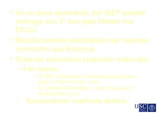• Un ou dous semestres, por ISEP posible
prórroga dun 2º ano para Máster nos
EEUU
• Recoñecemento automático nas mesmas
condicións que Erasmus
• Dotación económica (exención matrícula):
– Fala inglesa:
– 20 ISEP: aloxamento e mantenza gratuita (pagan
seguro, Placement Fee, viaxe)
– 30 TASSEP E BILATERAL: 1500 / 3000 euros 1
semestre/todo o ano
- Iberoamérica: matrícula destino
 