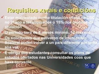 Requisitos xerais e condiciónsRequisitos xerais e condicións
Estar matriculado nunha titulación oficial na USC
no 2º ano e ter superados o 15% dos créditos da
titulación
O período será de 6 meses mínimo, 12 máximo
Os solicitantes que estiveron de intercambio
Bilateral poden volver a un país diferente por unha
soa vez
É obriga dos estudantes consultar os plans de
estudos ofertados nas Universidades coas que
haxa convenio
 