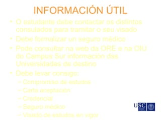 INFORMACIÓN ÚTIL
• O estudante debe contactar os distintos
consulados para tramitar o seu visado
• Debe formalizar un seguro médico
• Pode consultar na web da ORE e na OIU
do Campus Sur información das
Universidades de destino
• Debe levar consigo:
– Compromiso de estudos
– Carta aceptación
– Credencial
– Seguro médico
– Visado de estudos en vigor
 