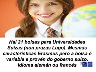 Hai 21 bolsas para UniversidadesHai 21 bolsas para Universidades
Suizas (non prazas Lugo). MesmasSuizas (non prazas Lugo). Mesmas
características Erasmus pero a bolsa écaracterísticas Erasmus pero a bolsa é
variable e provén do goberno suizo.variable e provén do goberno suizo.
Idioma alemán ou francésIdioma alemán ou francés
 