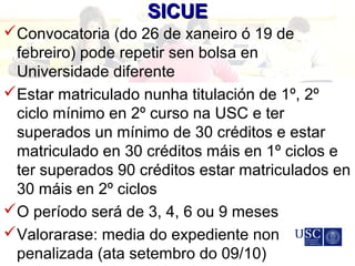 SICUESICUE
Convocatoria (do 26 de xaneiro ó 19 de
febreiro) pode repetir sen bolsa en
Universidade diferente
Estar matriculado nunha titulación de 1º, 2º
ciclo mínimo en 2º curso na USC e ter
superados un mínimo de 30 créditos e estar
matriculado en 30 créditos máis en 1º ciclos e
ter superados 90 créditos estar matriculados en
30 máis en 2º ciclos
O período será de 3, 4, 6 ou 9 meses
Valorarase: media do expediente non
penalizada (ata setembro do 09/10)
 
