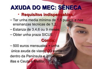 AXUDA DO MEC: SÉNECAAXUDA DO MEC: SÉNECA
• Requisitos indispensablesRequisitos indispensables:
– Ter unha media mínima de 1,5 puntos e nas
ensinanzas técnicas de 1,2.
– Estanza de 3,4,6 ou 9 meses
– Obter unha praza SICUE
Contía:Contía:
– 500 euros mensuales + unha
única axuda de viaxe(120 euros
dentro da Península e 200 euros
illas e Ceuta e Melilla)
 