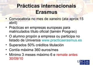 Prácticas internacionais
Erasmus
• Convocatoria no mes de xaneiro (ata aprox 15
abril)
• Prácticas en empresas europeas para
matriculados título oficial (tamén Posgrao)
• O alumno propón a empresa ou participa no
listado de Universia www.practicaerasmus.es
• Superados 50% créditos titulación
• Contía máxima 360 euros/mes
• Mínimo 3 meses máximo 6 e remate antes
30/09/10
 
