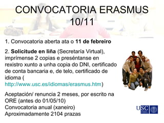 CONVOCATORIA ERASMUS
10/11
1. Convocatoria aberta ata o 11 de febreiro
2. Solicitude en liña (Secretaría Virtual),
imprímense 2 copias e preséntanse en
rexistro xunto a unha copia do DNI, certificado
de conta bancaria e, de telo, certificado de
idioma (
http://www.usc.es/idiomas/erasmus.htm)
Aceptación/ renuncia 2 meses, por escrito na
ORE (antes do 01/05/10)
Convocatoria anual (xaneiro)
Aproximadamente 2104 prazas
 