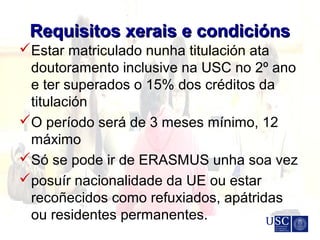 Requisitos xerais e condiciónsRequisitos xerais e condicións
Estar matriculado nunha titulación ata
doutoramento inclusive na USC no 2º ano
e ter superados o 15% dos créditos da
titulación
O período será de 3 meses mínimo, 12
máximo
Só se pode ir de ERASMUS unha soa vez
posuír nacionalidade da UE ou estar
recoñecidos como refuxiados, apátridas
ou residentes permanentes.
 