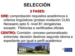 SELECCIÓN
2 FASES:2 FASES:
ORE:ORE: comprobación requisitos académicos e
criterios lingüísticos (probas nivelación CLM)
Necesario apto 5- nivel B1 obrigatorias
excepto: Filoloxías e certificados oficiais
CENTRO:CENTRO: Comisión –proceso personalizado:
entrevista: decisión destinos segundo idioma e
expediente por igual e perfil académico
 