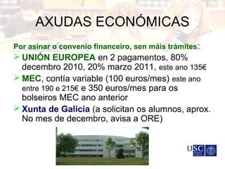 AXUDAS ECONÓMICAS
Por asinar o convenio financeiro, sen máis trámites:
 UNIÓN EUROPEA en 2 pagamentos, 80%
decembro 2010, 20% marzo 2011, este ano 135€
 MEC, contía variable (100 euros/mes) este ano
entre 190 e 215€ e 350 euros/mes para os
bolseiros MEC ano anterior
 Xunta de Galicia (a solicitan os alumnos, aprox.
No mes de decembro, avisa a ORE)
 