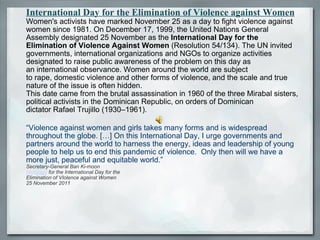 International Day for the Elimination of Violence against Women Women's activists have marked November 25 as a day to fight violence against women since 1981. On December 17, 1999, the United Nations General Assembly designated 25 November as the  International Day for the Elimination of Violence Against Women  (Resolution 54/134). The UN invited governments, international organizations and NGOs to organize activities designated to raise public awareness of the problem on this day as an international observance. Women around the world are subject to rape, domestic violence and other forms of violence, and the scale and true nature of the issue is often hidden. This date came from the brutal assassination in 1960 of the three Mirabal sisters, political activists in the Dominican Republic, on orders of Dominican dictator Rafael Trujillo (1930–1961). “Violence against women and girls takes many forms and is widespread throughout the globe. […] On this International Day, I urge governments and partners around the world to harness the energy, ideas and leadership of young people to help us to end this pandemic of violence.  Only then will we have a more just, peaceful and equitable world.”  Secretary-General Ban Ki-moon Message  for the International Day for the Elimination of VIolence against Women 25 November 2011 