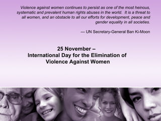 Violence against women continues to persist as one of the most heinous,
systematic and prevalent human rights abuses in the world. It is a threat to
  all women, and an obstacle to all our efforts for development, peace and
                                             gender equality in all societies.

                                     — UN Secretary-General Ban Ki-Moon



                  25 November –
      International Day for the Elimination of
             Violence Against Women
 