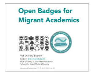 Open Badges for
Migrant Academics
Prof. Dr. Ilona Buchem
Twitter: @mediendidaktik
Beuth University of Applied Sciences Berlin
Professor for Digital Media & Diversity
International Badges Day / 17-11-2015 / CC BY-SA 3.0
 