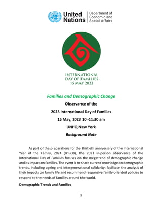 1
Families and Demographic Change
Observance of the
2023 International Day of Families
15 May, 2023 10 -11:30 am
UNHQ New York
Background Note
As part of the preparations for the thirtieth anniversary of the International
Year of the Family, 2024 (IYF+30), the 2023 in-person observance of the
International Day of Families focuses on the megatrend of demographic change
and its impact on families. The event is to share current knowledge on demographic
trends, including ageing and intergenerational solidarity; facilitate the analysis of
their impacts on family life and recommend responsive family-oriented policies to
respond to the needs of families around the world.
Demographic Trends and Families
 