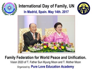 International Day of Family, UN
In Madrid, Spain. May 14th. 2017
Family Federation for World Peace and Unification.
Vision 2020 of T. Father Sun Myung Moon and T. Mother Moon
Organized by: Pure Love Education Academy
 