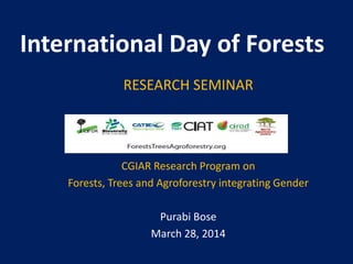 International Day of Forests
RESEARCH SEMINAR
CGIAR Research Program on
Forests, Trees and Agroforestry integrating Gender
Purabi Bose
March 28, 2014
 