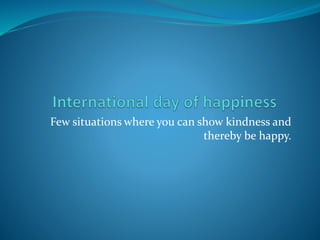 Few situations where you can show kindness and
thereby be happy.
 