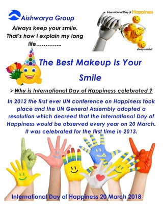 The Best Makeup Is Your
Smile
Why is International Day of Happiness celebrated ?
In 2012 the first ever UN conference on Happiness took
place and the UN General Assembly adopted a
resolution which decreed that the International Day of
Happiness would be observed every year on 20 March.
It was celebrated for the first time in 2013.
 
