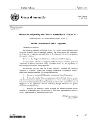 United Nations A/RES/66/281
General Assembly Distr.: General
12 July 2012
Sixty-sixth session
Agenda item 14
11-47568
*1147568*
Please rec cle ♲
Resolution adopted by the General Assembly on 28 June 2012
[without reference to a Main Committee (A/66/L.48/Rev.1)]
66/281. International Day of Happiness
The General Assembly,
Recalling its resolution 65/309 of 19 July 2011, which invites Member States
to pursue the elaboration of additional measures that better capture the importance
of the pursuit of happiness and well-being in development with a view to guiding
their public policies,
Conscious that the pursuit of happiness is a fundamental human goal,
Recognizing the relevance of happiness and well-being as universal goals and
aspirations in the lives of human beings around the world and the importance of
their recognition in public policy objectives,
Recognizing also the need for a more inclusive, equitable and balanced
approach to economic growth that promotes sustainable development, poverty
eradication, happiness and the well-being of all peoples,
1. Decides to proclaim 20 March the International Day of Happiness;
2. Invites all Member States, organizations of the United Nations system
and other international and regional organizations, as well as civil society, including
non-governmental organizations and individuals, to observe the International Day of
Happiness in an appropriate manner, including through education and public
awareness-raising activities;
3. Requests the Secretary-General to bring the present resolution to the
attention of all Member States, organizations of the United Nations system and civil
society organizations for appropriate observance.
118th plenary meeting
28 June 2012
 