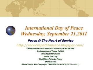 International Day of Peace Wednesday, September 21,2011 Peace @ The Heart of Service http://serviceapathtopeace.blogspot.com/   Oklahoma National Memorial Museum: HOPE TRUNK Ambassadors of Peace Exhibit Pinwheels for Peace Peace One Day Six Billion Paths to Peace ENO Schools Global Unity: We Campaign: CYCLONES-4-PEACE (9/10---9-21) 