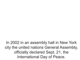 In 2002 in an assembly hall in New York
city the united nations General Assembly,
officially declared Sept. 21, the
International Day of Peace.
 
