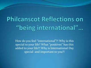 Philcanscot Reflections on“being international”… How do you feel “international”?! Why is this special to your life? What “positives” has this added to your life?! Why is International Day special  and important to you?! 