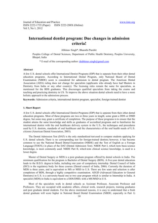 Journal of Education and Practice                                                             www.iiste.org
ISSN 2222-1735 (Paper) ISSN 2222-288X (Online)
Vol 3, No 1, 2012


     International dentist program: Due changes in admission
                              criteria!
                                     Abhinav Singh*, Bharathi Purohit
         Peoples College of Dental Sciences, Department of Public Health Dentistry, Peoples University,
         Bhopal, India
               * E-mail of the corresponding author: drabhinav.singh@gmail.com


Abstract
A few U.S. dental schools offer International Dentist Programs (IDP) that is separate from their other dental
education programs. According to International Dental Program, only National Board of Dental
Examination (NBDE) score is considered for admission to dental program. The American Dental
Association (ADA) ruling does not change for specialists (applicants who already have had Masters in
Dentistry from India or any other country). The licensing rules remain the same for specialists, as
mentioned for the BDS graduates. This discourages qualified specialists from taking the exams and
teaching and practicing dentistry in US. To improve the above situation dental schools need to have a more
holistic approach to the admissions process.
Keywords: Admission criteria, international dentist program, specialist, foreign trained dentist


1. Short Report
A few U.S. dental schools offer International Dentist Programs (IDP) that is separate from their other dental
education programs. Most of these programs are two or three years in length; some grant a DDS or DMD
degree, but some may grant a certificate of completion. The purpose of these programs is to ensure that the
student attains the same knowledge and skills as graduates of accredited programs and to familiarize the
international dentist with the oral healthcare delivery system in the U.S., the techniques and procedures
used by U.S. dentists, standards of oral healthcare and the characteristics of the oral health needs of U.S.
citizens (American Dental Association, 2003).
     The Dental Admission Test (DAT) is the only standardized test used to compare students applying for
U.S. dental schools. There is no corresponding test for foreign-trained dentists; however, it has become
common to use the National Board Dental Examination (NBDE) and the Test of English as a Foreign
Language (TOEFL) in place of the DAT (Dental Admission Test). NBDE Part I, which tests basic science
knowledge, is most commonly used. NBDE Part II, which tests clinical science knowledge, is used to a
lesser degree.
     Master of Dental Surgery or MDS is a post graduate program offered by dental schools in India. The
minimum qualification for the program is Bachelor of Dental Surgery (BDS). A five-year dental education
leads to the B.D.S. degree in India, including one year of compulsory internship. Dental Council of India
(DCI) is the regulatory body for these courses (Dental council of India, 2006). Currently the duration of
MDS is three years, and is equivalent to MS or MSD in U.S. There are few seats and selection is after
completion of BDS, through a highly competitive examination. AEGD (Advanced Education in General
Dentistry) in U.S. is a university based one to two year program which is similar to Internship in India. A
specialist (MDS) in India is equivalent to a DDS/DMD, with a MS/MSD in U.S.
     Most of the specialists work in dental schools as Assistant Professor, Associate Professor and
Professors. They are occupied with academic affairs, clinical work, research projects, training graduates
and post graduate dental students. For the above mentioned reasons, it is easy to understand that a fresh
dental graduate will score higher in National Board Dental Examination (NBDE; especially in Part 1)
                                                     14
 