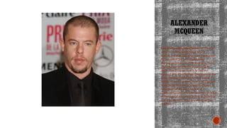 ALEXANDER
MCQUEEN
Lee Alexander McQueen (17 March
1969 – 11 February 2010) was a
British fashion designer and couturier.
He founded his own Alexander
McQueen label in 1992, and was chief
designer at Givenchy from 1996 to
2001. His achievements in fashion
earned him four British Designer of the
Year awards (1996, 1997, 2001 and
2003), as well as the Council of Fashion
Designers of America International
Designer of the Year award in
2003. McQueen died by suicide in 2010
at the age of 40, at his home in Mayfair,
London, shortly after the death of his
mother.
 