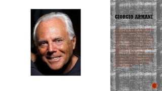 GIORGIO ARMANI
An Italian designer who founded his
brand in Milan in 1975. Armani's
brand is known for its quality and
luxury, and his work has been worn
by celebrities and featured at award
shows. Giorgio Armani (originally
Giorgio Armani Borgonuovo) is a
high-end label specializing in men's
and women's ready-to-wear,
accessories, glasses, cosmetics, and
perfumes. In 1979, Giorgio Armani
receives the Neiman Marcus Award
for Distinguished Service in the
Field of Fashion.
 