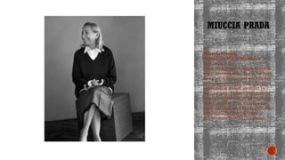 MIUCCIA PRADA
Miuccia Bianchi
Prada born Maria Bianchion 10
May 1949) is an
Italian billionairee fashion designer
and businesswoman. She is the head
designer of Pradaa and the founder
of its subsidiary Miu Miu. 1993-2004
International Award, awarded by
the Council of Fashion Designers of
America (CFDA). 2013 International
Designer of theYear, awarded by
the British Fashion Awards. 2021 John
B.Fairchild Honor for Lifetime
Achievement by WWD magazine
 