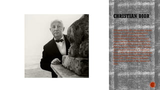 CHRISTIAN DIOR
Christian Dior SE, commonly known
as Dior, is a French multinational
luxury goods company that is
controlled and chaired by French
businessman Bernard Arnault, who
also heads LVMH. Awards: Neiman
Marcus award, Dallas, 1947; Remise
de la legion d'honneur a Christian
Dior, 1950; Parsons School of Design
Distinguished Achievement award,
NewYork, 1956; Fashion Industry
Foundation award, to the House of
Dior
 