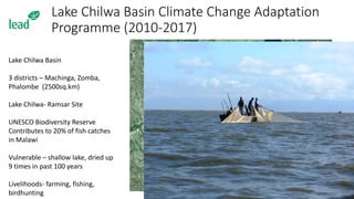 Lake Chilwa Basin Climate Change Adaptation
Programme (2010-2017)
Lake Chilwa Basin
3 districts – Machinga, Zomba,
Phalombe (2500sq.km)
Lake Chilwa- Ramsar Site
UNESCO Biodiversity Reserve
Contributes to 20% of fish catches
in Malawi
Vulnerable – shallow lake, dried up
9 times in past 100 years
Livelihoods- farming, fishing,
birdhunting
 