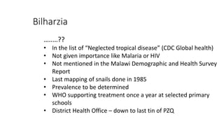 Bilharzia
…..…??
• In the list of “Neglected tropical disease” (CDC Global health)
• Not given importance like Malaria or HIV
• Not mentioned in the Malawi Demographic and Health Survey
Report
• Last mapping of snails done in 1985
• Prevalence to be determined
• WHO supporting treatment once a year at selected primary
schools
• District Health Office – down to last tin of PZQ
 