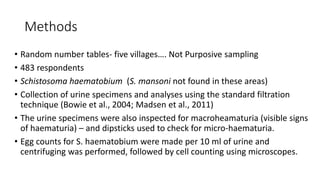 Methods
• Random number tables- five villages…. Not Purposive sampling
• 483 respondents
• Schistosoma haematobium (S. mansoni not found in these areas)
• Collection of urine specimens and analyses using the standard filtration
technique (Bowie et al., 2004; Madsen et al., 2011)
• The urine specimens were also inspected for macroheamaturia (visible signs
of haematuria) – and dipsticks used to check for micro-haematuria.
• Egg counts for S. haematobium were made per 10 ml of urine and
centrifuging was performed, followed by cell counting using microscopes.
 