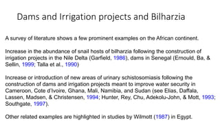 A survey of literature shows a few prominent examples on the African continent.
Increase in the abundance of snail hosts of bilharzia following the construction of
irrigation projects in the Nile Delta (Garfield, 1986), dams in Senegal (Ernould, Ba, &
Sellin, 1999; Talla et al., 1990)
Increase or introduction of new areas of urinary schistosomiasis following the
construction of dams and irrigation projects meant to improve water security in
Cameroon, Cote d’Ivoire, Ghana, Mali, Namibia, and Sudan (see Elias, Daffala,
Lassen, Madsen, & Christensen, 1994; Hunter, Rey, Chu, Adekolu-John, & Mott, 1993;
Southgate, 1997).
Other related examples are highlighted in studies by Wilmott (1987) in Egypt.
Dams and Irrigation projects and Bilharzia
 