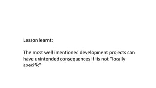 Lesson learnt:
The most well intentioned development projects can
have unintended consequences if its not “locally
specific”
 
